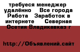 требуеся менеджер (удалённо) - Все города Работа » Заработок в интернете   . Северная Осетия,Владикавказ г.